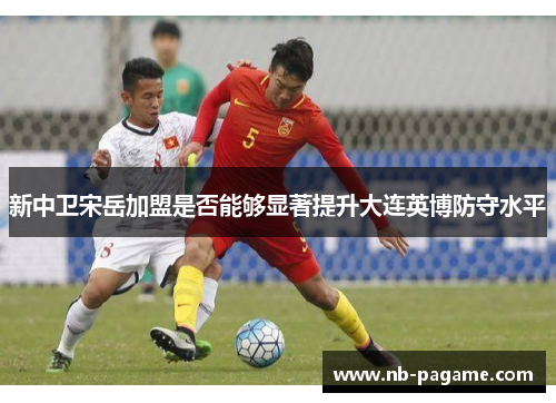 新中卫宋岳加盟是否能够显著提升大连英博防守水平 新中卫宋岳加盟是否能够显著提升大连英博防守水平
