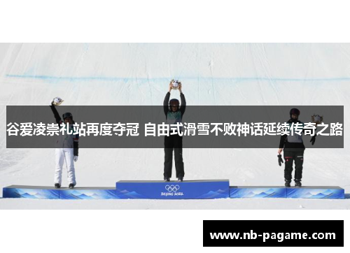 谷爱凌崇礼站再度夺冠 自由式滑雪不败神话延续传奇之路