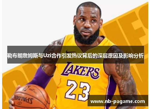 勒布朗詹姆斯与Uzi合作引发热议背后的深层原因及影响分析