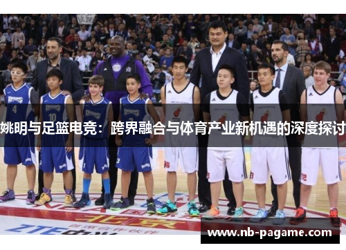 姚明与足篮电竞:跨界融合与体育产业新机遇的深度探讨 姚明与足篮电竞:跨界融合与体育产业新机遇的深度探讨