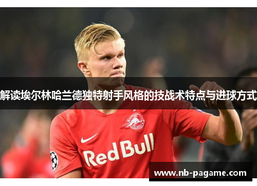 解读埃尔林哈兰德独特射手风格的技战术特点与进球方式 解读埃尔林哈兰德独特射手风格的技战术特点与进球方式