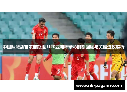 中国队激战吉尔吉斯坦 U20亚洲杯精彩时刻回顾与关键进攻解析 中国队激战吉尔吉斯坦 U20亚洲杯精彩时刻回顾与关键进攻解析