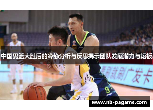 中国男篮大胜后的冷静分析与反思揭示团队发展潜力与短板 中国男篮大胜后的冷静分析与反思揭示团队发展潜力与短板