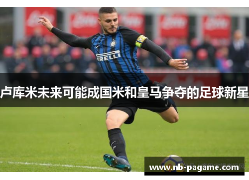 卢库米未来可能成国米和皇马争夺的足球新星