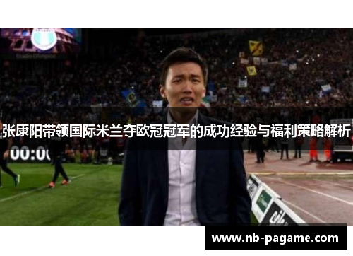 张康阳带领国际米兰夺欧冠冠军的成功经验与福利策略解析