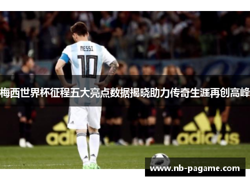 梅西世界杯征程五大亮点数据揭晓助力传奇生涯再创高峰