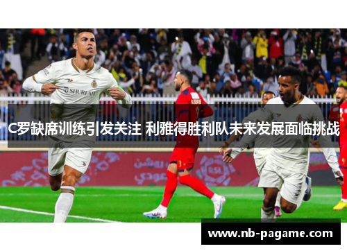 C罗缺席训练引发关注 利雅得胜利队未来发展面临挑战