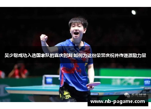 吴少聪成功入选国家队的喜庆时刻 如何为这份荣誉庆祝并传递激励力量 吴少聪成功入选国家队的喜庆时刻 如何为这份荣誉庆祝并传递激励力量