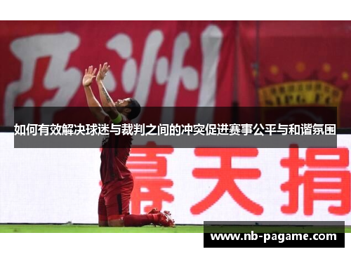 如何有效解决球迷与裁判之间的冲突促进赛事公平与和谐氛围