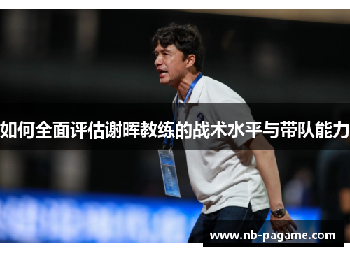 如何全面评估谢晖教练的战术水平与带队能力 如何全面评估谢晖教练的战术水平与带队能力