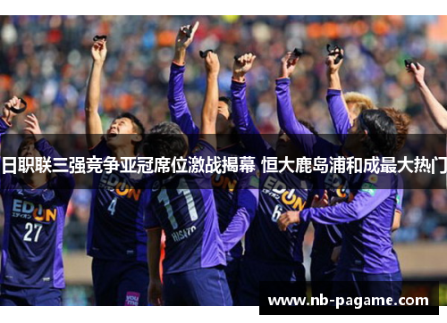 日职联三强竞争亚冠席位激战揭幕 恒大鹿岛浦和成最大热门