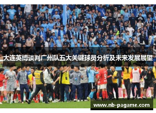 大连英博谈判广州队五大关键球员分析及未来发展展望