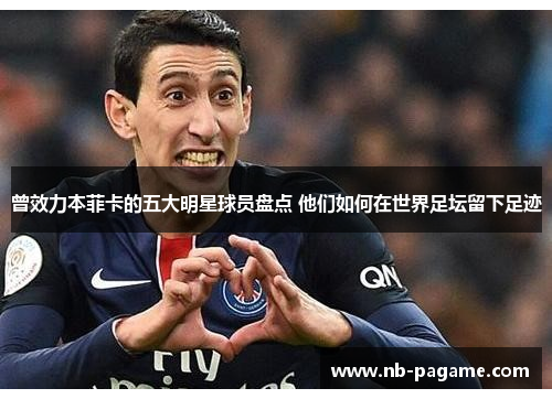 曾效力本菲卡的五大明星球员盘点 他们如何在世界足坛留下足迹