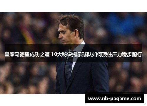 皇家马德里成功之道 10大秘诀揭示球队如何顶住压力稳步前行 皇家马德里成功之道 10大秘诀揭示球队如何顶住压力稳步前行