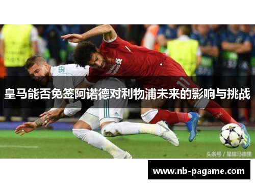 皇马能否免签阿诺德对利物浦未来的影响与挑战