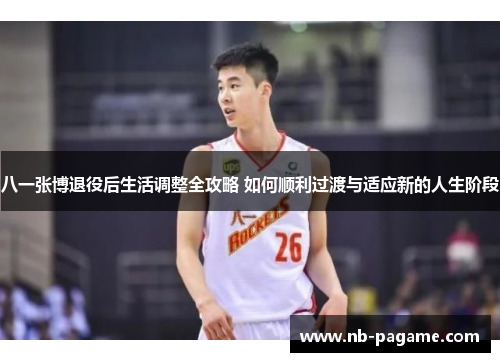 八一张博退役后生活调整全攻略 如何顺利过渡与适应新的人生阶段 八一张博退役后生活调整全攻略 如何顺利过渡与适应新的人生阶段