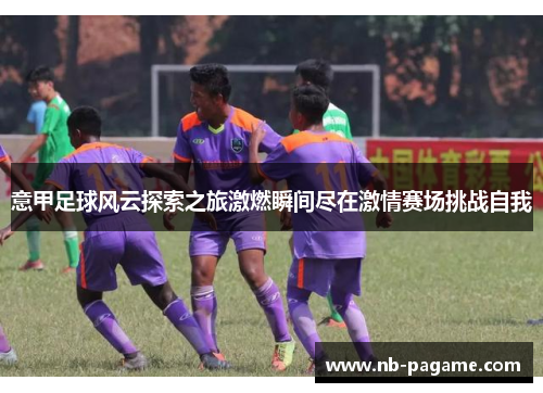 意甲足球风云探索之旅激燃瞬间尽在激情赛场挑战自我 意甲足球风云探索之旅激燃瞬间尽在激情赛场挑战自我