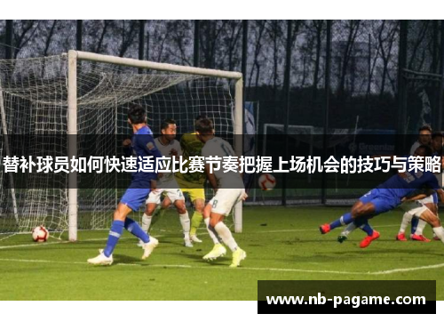 替补球员如何快速适应比赛节奏把握上场机会的技巧与策略