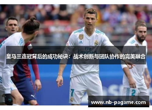 皇马三连冠背后的成功秘诀:战术创新与团队协作的完美融合 皇马三连冠背后的成功秘诀:战术创新与团队协作的完美融合