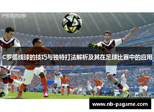 C罗弧线球的技巧与独特打法解析及其在足球比赛中的应用 C罗弧线球的技巧与独特打法解析及其在足球比赛中的应用
