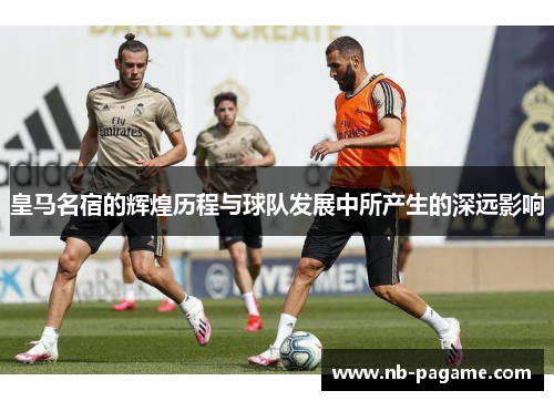 皇马名宿的辉煌历程与球队发展中所产生的深远影响 皇马名宿的辉煌历程与球队发展中所产生的深远影响