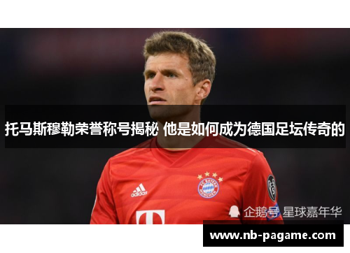 托马斯穆勒荣誉称号揭秘 他是如何成为德国足坛传奇的