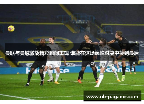 曼联与曼城激战精彩瞬间重现 谁能在这场巅峰对决中笑到最后