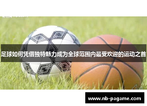 足球如何凭借独特魅力成为全球范围内最受欢迎的运动之首