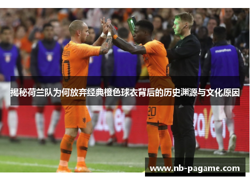 揭秘荷兰队为何放弃经典橙色球衣背后的历史渊源与文化原因