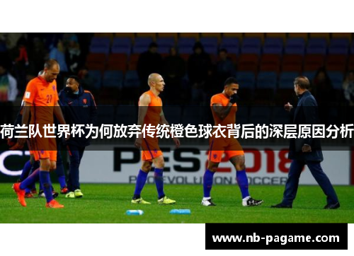 荷兰队世界杯为何放弃传统橙色球衣背后的深层原因分析