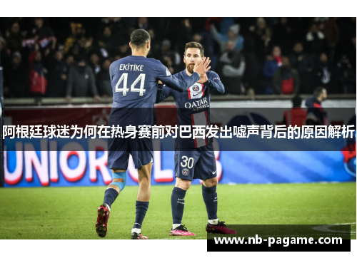 阿根廷球迷为何在热身赛前对巴西发出嘘声背后的原因解析 阿根廷球迷为何在热身赛前对巴西发出嘘声背后的原因解析