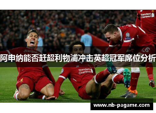 阿申纳能否赶超利物浦冲击英超冠军席位分析