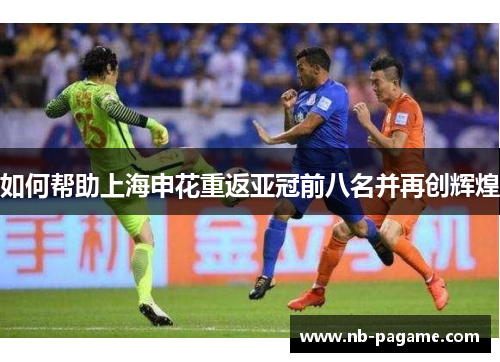 如何帮助上海申花重返亚冠前八名并再创辉煌 如何帮助上海申花重返亚冠前八名并再创辉煌