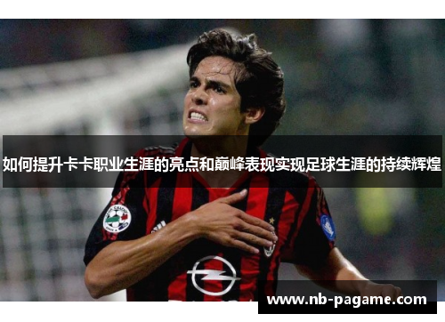 如何提升卡卡职业生涯的亮点和巅峰表现实现足球生涯的持续辉煌 如何提升卡卡职业生涯的亮点和巅峰表现实现足球生涯的持续辉煌