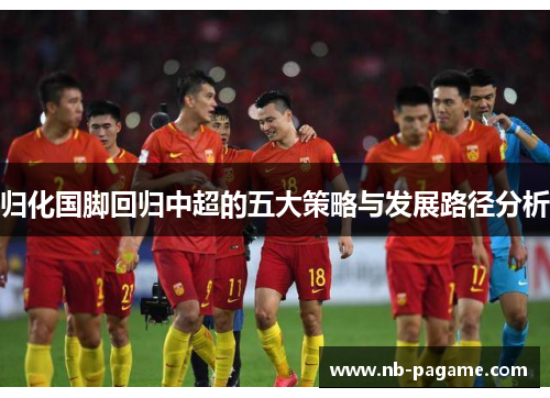 归化国脚回归中超的五大策略与发展路径分析
