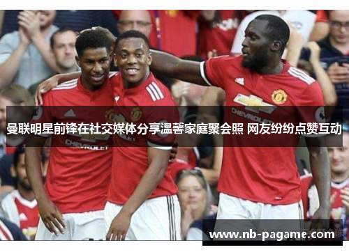 曼联明星前锋在社交媒体分享温馨家庭聚会照 网友纷纷点赞互动 曼联明星前锋在社交媒体分享温馨家庭聚会照 网友纷纷点赞互动