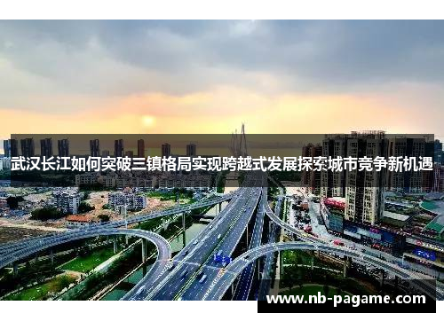 武汉长江如何突破三镇格局实现跨越式发展探索城市竞争新机遇 武汉长江如何突破三镇格局实现跨越式发展探索城市竞争新机遇