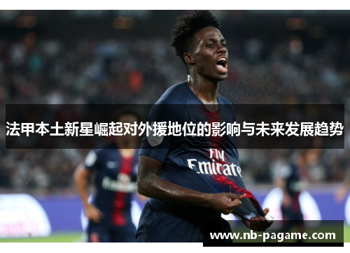 法甲本土新星崛起对外援地位的影响与未来发展趋势 法甲本土新星崛起对外援地位的影响与未来发展趋势