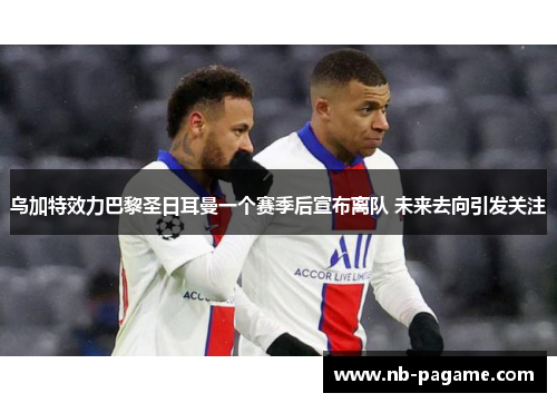 乌加特效力巴黎圣日耳曼一个赛季后宣布离队 未来去向引发关注 乌加特效力巴黎圣日耳曼一个赛季后宣布离队 未来去向引发关注