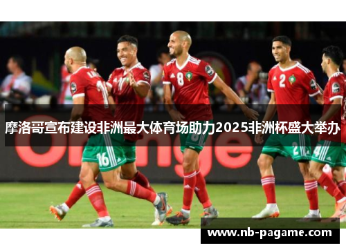 摩洛哥宣布建设非洲最大体育场助力2025非洲杯盛大举办