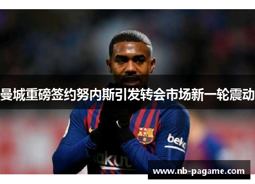 曼城重磅签约努内斯引发转会市场新一轮震动 曼城重磅签约努内斯引发转会市场新一轮震动