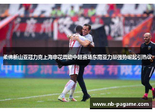 柔佛新山亚冠力克上海申花震动中超赛场东南亚力量强势崛起引热议 柔佛新山亚冠力克上海申花震动中超赛场东南亚力量强势崛起引热议
