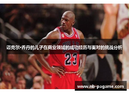 迈克尔·乔丹的儿子在商业领域的成功经历与面对的挑战分析