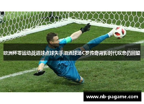 欧洲杯零运动战进球点球失手泪洒球场C罗传奇背影时代叹息仍回望 欧洲杯零运动战进球点球失手泪洒球场C罗传奇背影时代叹息仍回望