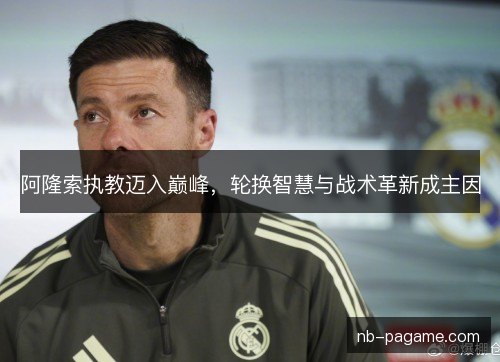 阿隆索执教迈入巅峰，轮换智慧与战术革新成主因